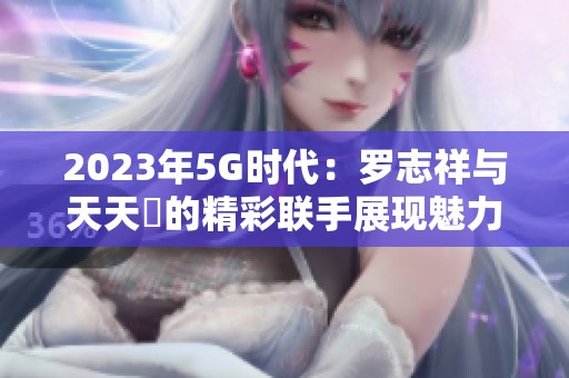 2023年5G时代：罗志祥与天天奭的精彩联手展现魅力