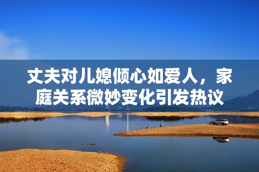 丈夫对儿媳倾心如爱人，家庭关系微妙变化引发热议