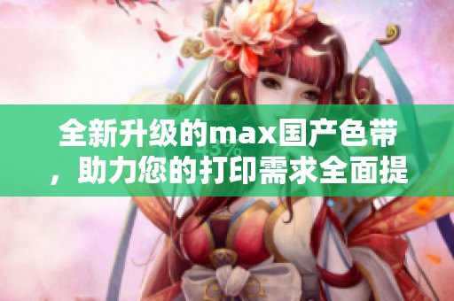 全新升级的max国产色带，助力您的打印需求全面提升