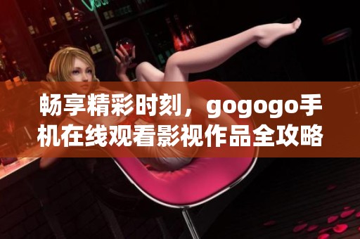 畅享精彩时刻，gogogo手机在线观看影视作品全攻略