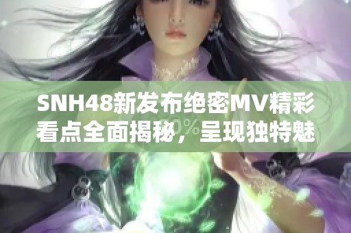 SNH48新发布绝密MV精彩看点全面揭秘，呈现独特魅力