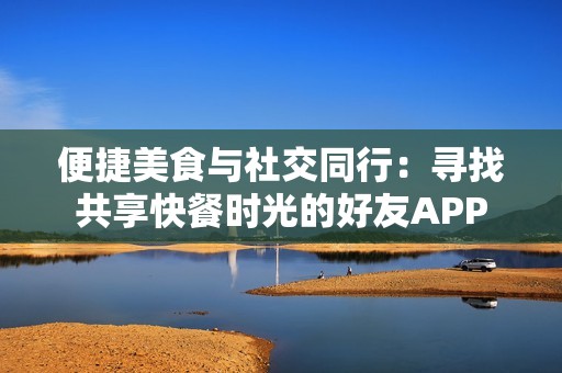 便捷美食与社交同行：寻找共享快餐时光的好友APP