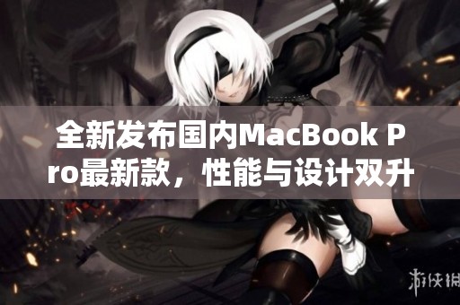 全新发布国内MacBook Pro最新款，性能与设计双升级解析