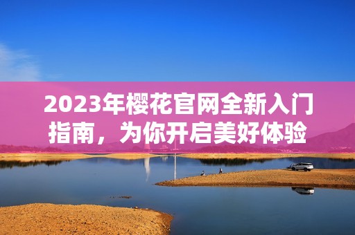 2023年樱花官网全新入门指南，为你开启美好体验