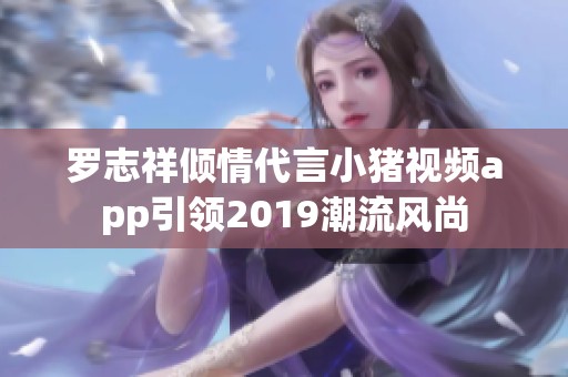 罗志祥倾情代言小猪视频app引领2019潮流风尚