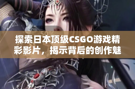 探索日本顶级CSGO游戏精彩影片，揭示背后的创作魅力