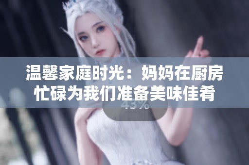 温馨家庭时光：妈妈在厨房忙碌为我们准备美味佳肴