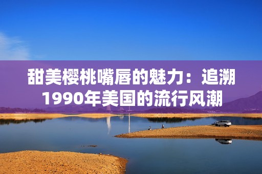 甜美樱桃嘴唇的魅力：追溯1990年美国的流行风潮