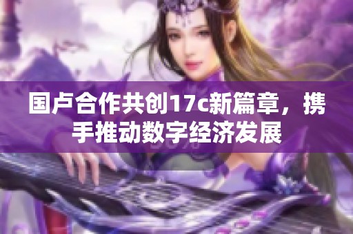 国卢合作共创17c新篇章，携手推动数字经济发展