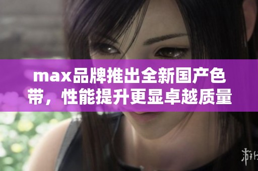 max品牌推出全新国产色带，性能提升更显卓越质量