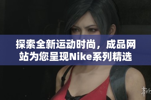 探索全新运动时尚，成品网站为您呈现Nike系列精选产品