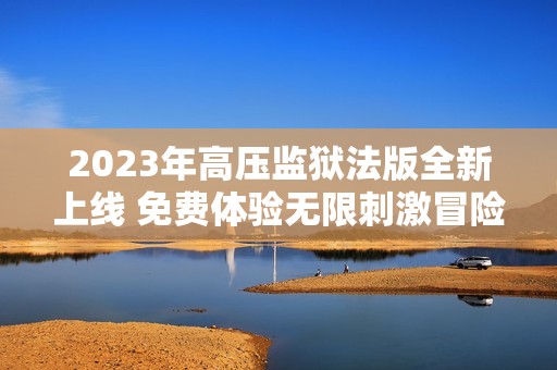 2023年高压监狱法版全新上线 免费体验无限刺激冒险