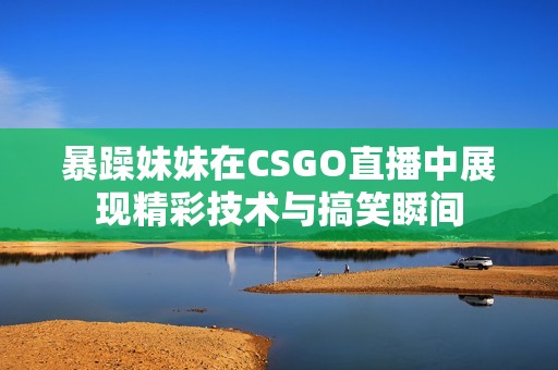 暴躁妹妹在CSGO直播中展现精彩技术与搞笑瞬间