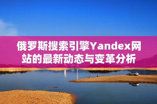 俄罗斯搜索引擎Yandex网站的最新动态与变革分析