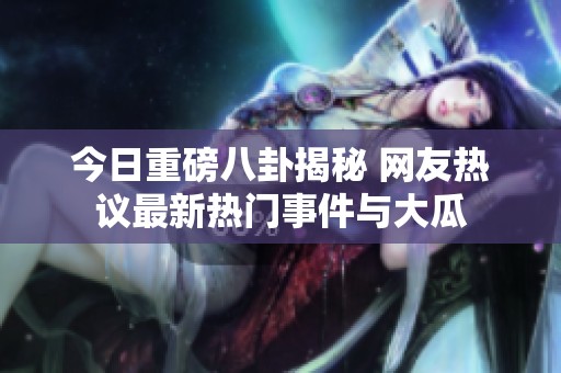 今日重磅八卦揭秘 网友热议最新热门事件与大瓜