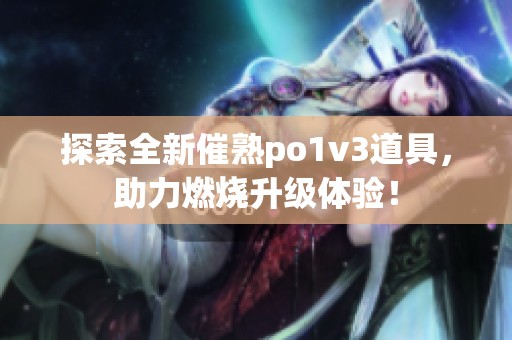 探索全新催熟po1v3道具，助力燃烧升级体验！