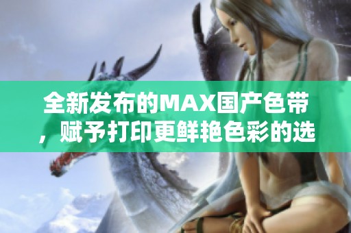 全新发布的MAX国产色带，赋予打印更鲜艳色彩的选择