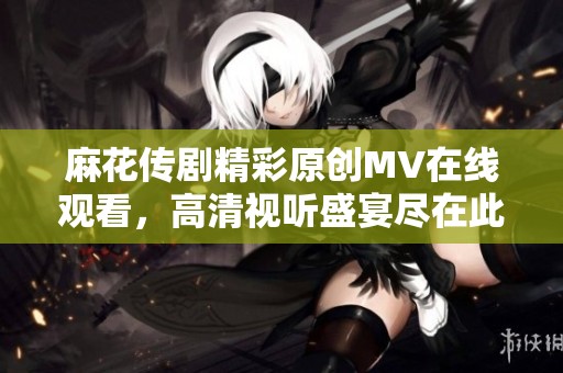 麻花传剧精彩原创MV在线观看，高清视听盛宴尽在此刻