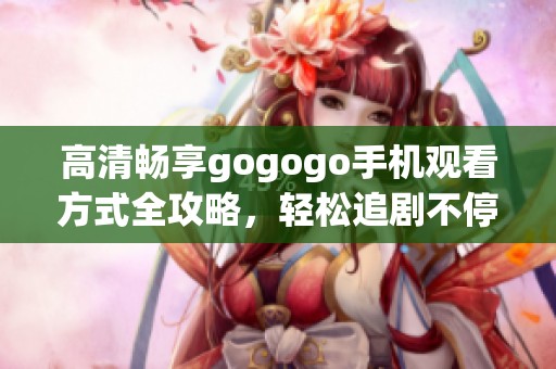 高清畅享gogogo手机观看方式全攻略，轻松追剧不停歇