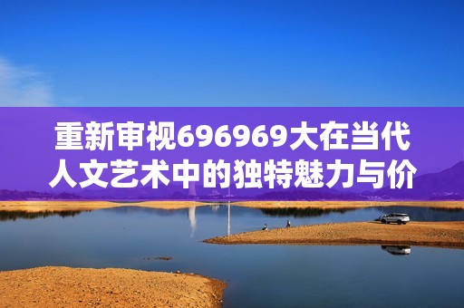 重新审视696969大在当代人文艺术中的独特魅力与价值