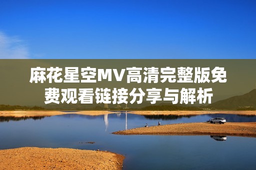 麻花星空MV高清完整版免费观看链接分享与解析