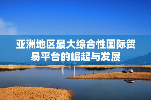 亚洲地区最大综合性国际贸易平台的崛起与发展