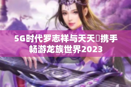 5G时代罗志祥与天天奭携手畅游龙族世界2023