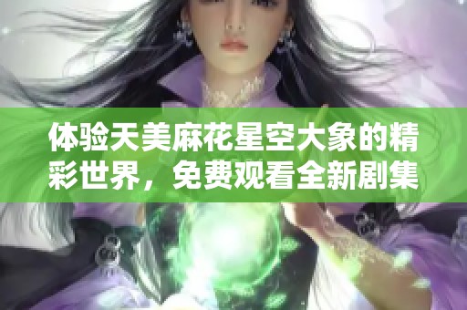 体验天美麻花星空大象的精彩世界，免费观看全新剧集