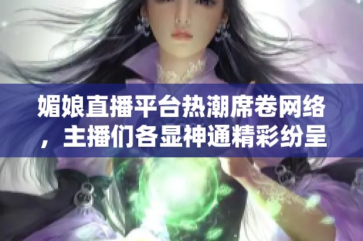 媚娘直播平台热潮席卷网络，主播们各显神通精彩纷呈