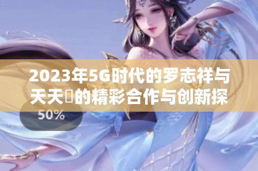 2023年5G时代的罗志祥与天天奭的精彩合作与创新探索