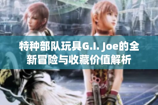 特种部队玩具G.I. Joe的全新冒险与收藏价值解析