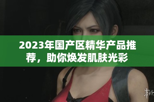 2023年国产区精华产品推荐，助你焕发肌肤光彩