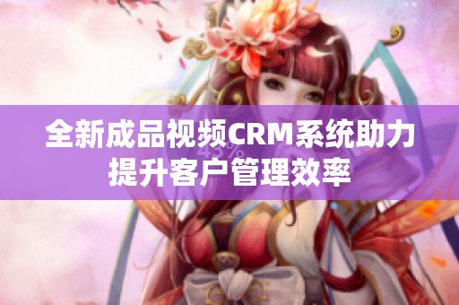 全新成品视频CRM系统助力提升客户管理效率