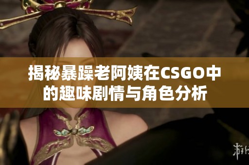 揭秘暴躁老阿姨在CSGO中的趣味剧情与角色分析