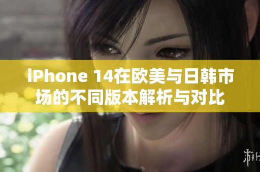iPhone 14在欧美与日韩市场的不同版本解析与对比
