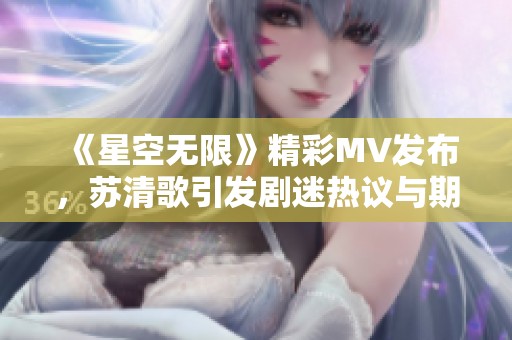 《星空无限》精彩MV发布，苏清歌引发剧迷热议与期待