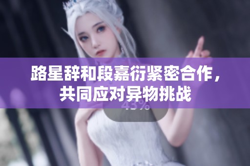 路星辞和段嘉衍紧密合作，共同应对异物挑战