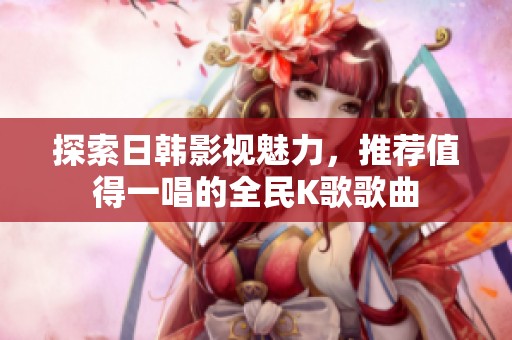 探索日韩影视魅力，推荐值得一唱的全民K歌歌曲