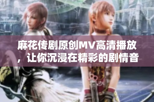 麻花传剧原创MV高清播放，让你沉浸在精彩的剧情音乐中
