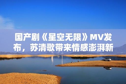 国产剧《星空无限》MV发布，苏清歌带来情感澎湃新体验
