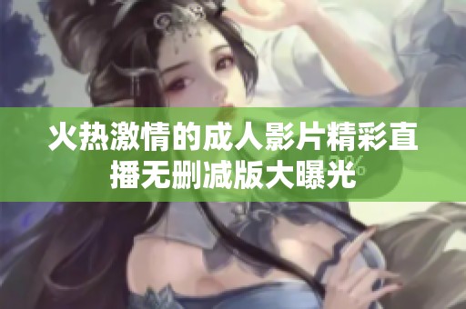 火热激情的成人影片精彩直播无删减版大曝光