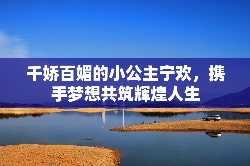 千娇百媚的小公主宁欢，携手梦想共筑辉煌人生