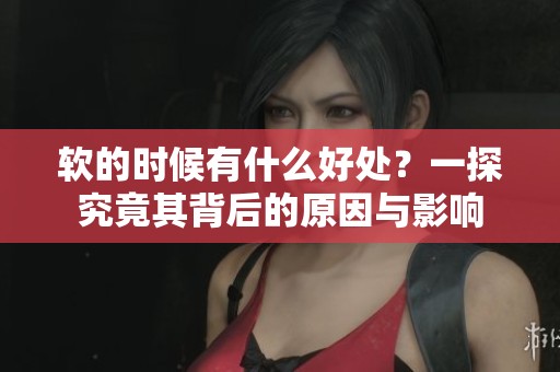 软的时候有什么好处？一探究竟其背后的原因与影响