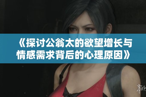 《探讨公翁太的欲望增长与情感需求背后的心理原因》