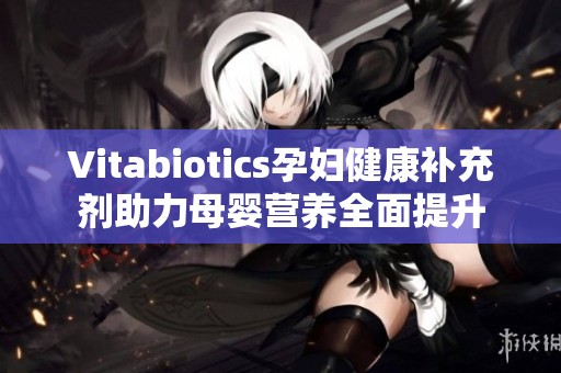 Vitabiotics孕妇健康补充剂助力母婴营养全面提升