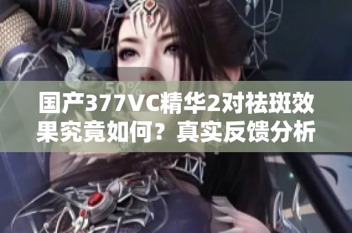 国产377VC精华2对祛斑效果究竟如何？真实反馈分析！