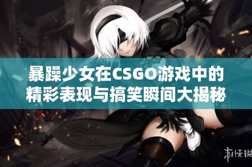 暴躁少女在CSGO游戏中的精彩表现与搞笑瞬间大揭秘