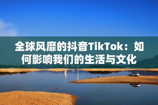 全球风靡的抖音TikTok：如何影响我们的生活与文化