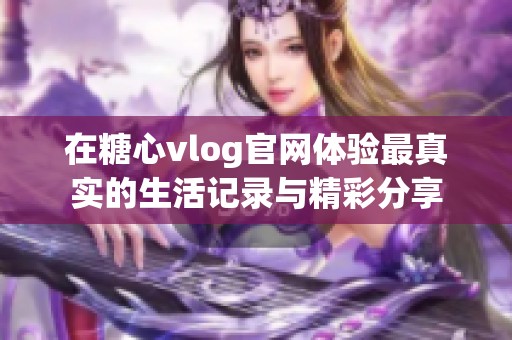 在糖心vlog官网体验最真实的生活记录与精彩分享