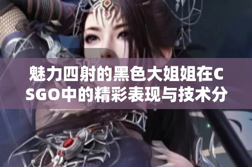 魅力四射的黑色大姐姐在CSGO中的精彩表现与技术分析